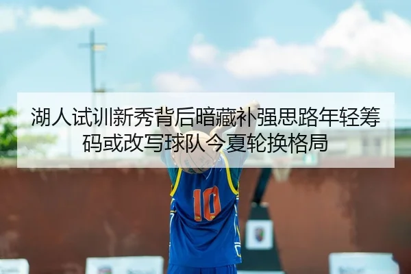 湖人试训新秀背后暗藏补强思路年轻筹码或改写球队今夏轮换格局