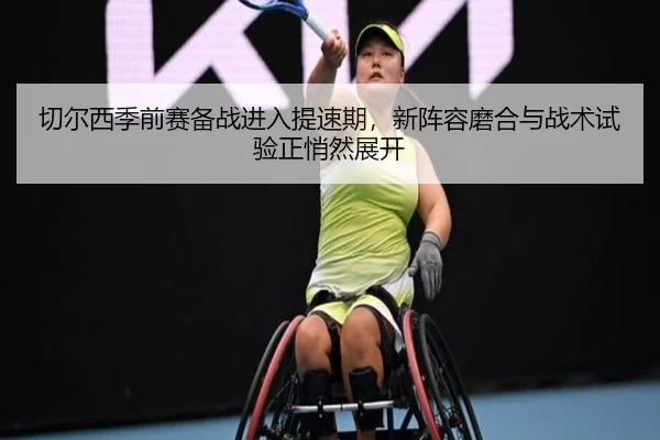 切尔西季前赛备战进入提速期，新阵容磨合与战术试验正悄然展开
