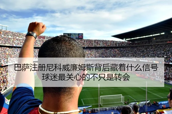 巴萨注册尼科威廉姆斯背后藏着什么信号 球迷最关心的不只是转会